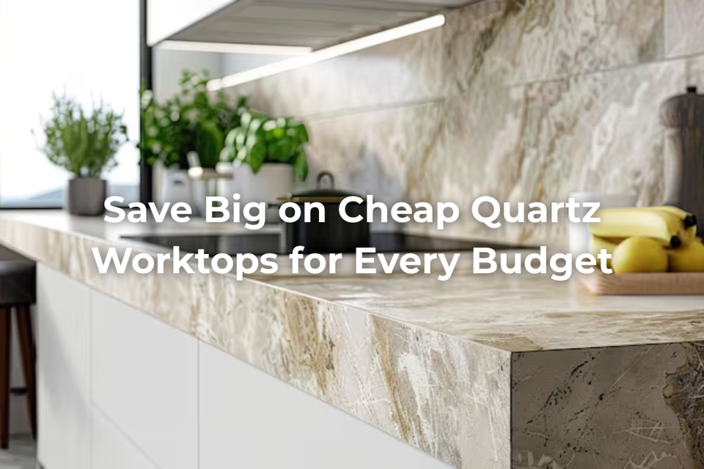 Save Big with These Cheap Quartz Worktops Options for Every Budget